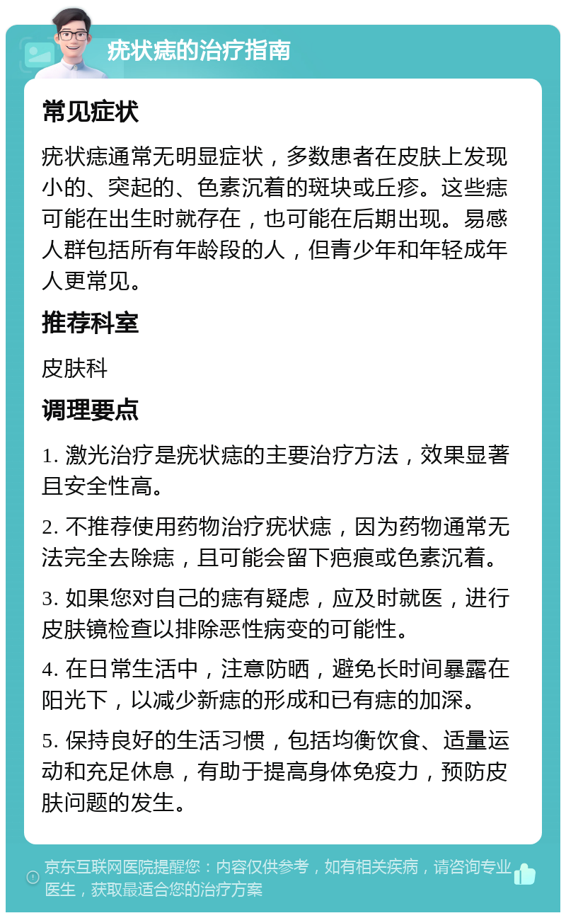 疣状痣的治疗指南 常见症状 疣状痣通常无明显症状，多数患者在皮肤上发现小的、突起的、色素沉着的斑块或丘疹。这些痣可能在出生时就存在，也可能在后期出现。易感人群包括所有年龄段的人，但青少年和年轻成年人更常见。 推荐科室 皮肤科 调理要点 1. 激光治疗是疣状痣的主要治疗方法，效果显著且安全性高。 2. 不推荐使用药物治疗疣状痣，因为药物通常无法完全去除痣，且可能会留下疤痕或色素沉着。 3. 如果您对自己的痣有疑虑，应及时就医，进行皮肤镜检查以排除恶性病变的可能性。 4. 在日常生活中，注意防晒，避免长时间暴露在阳光下，以减少新痣的形成和已有痣的加深。 5. 保持良好的生活习惯，包括均衡饮食、适量运动和充足休息，有助于提高身体免疫力，预防皮肤问题的发生。