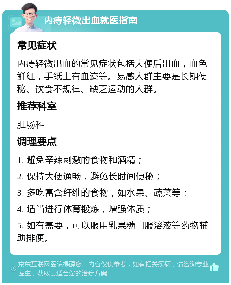 内痔轻微出血就医指南 常见症状 内痔轻微出血的常见症状包括大便后出血，血色鲜红，手纸上有血迹等。易感人群主要是长期便秘、饮食不规律、缺乏运动的人群。 推荐科室 肛肠科 调理要点 1. 避免辛辣刺激的食物和酒精； 2. 保持大便通畅，避免长时间便秘； 3. 多吃富含纤维的食物，如水果、蔬菜等； 4. 适当进行体育锻炼，增强体质； 5. 如有需要，可以服用乳果糖口服溶液等药物辅助排便。