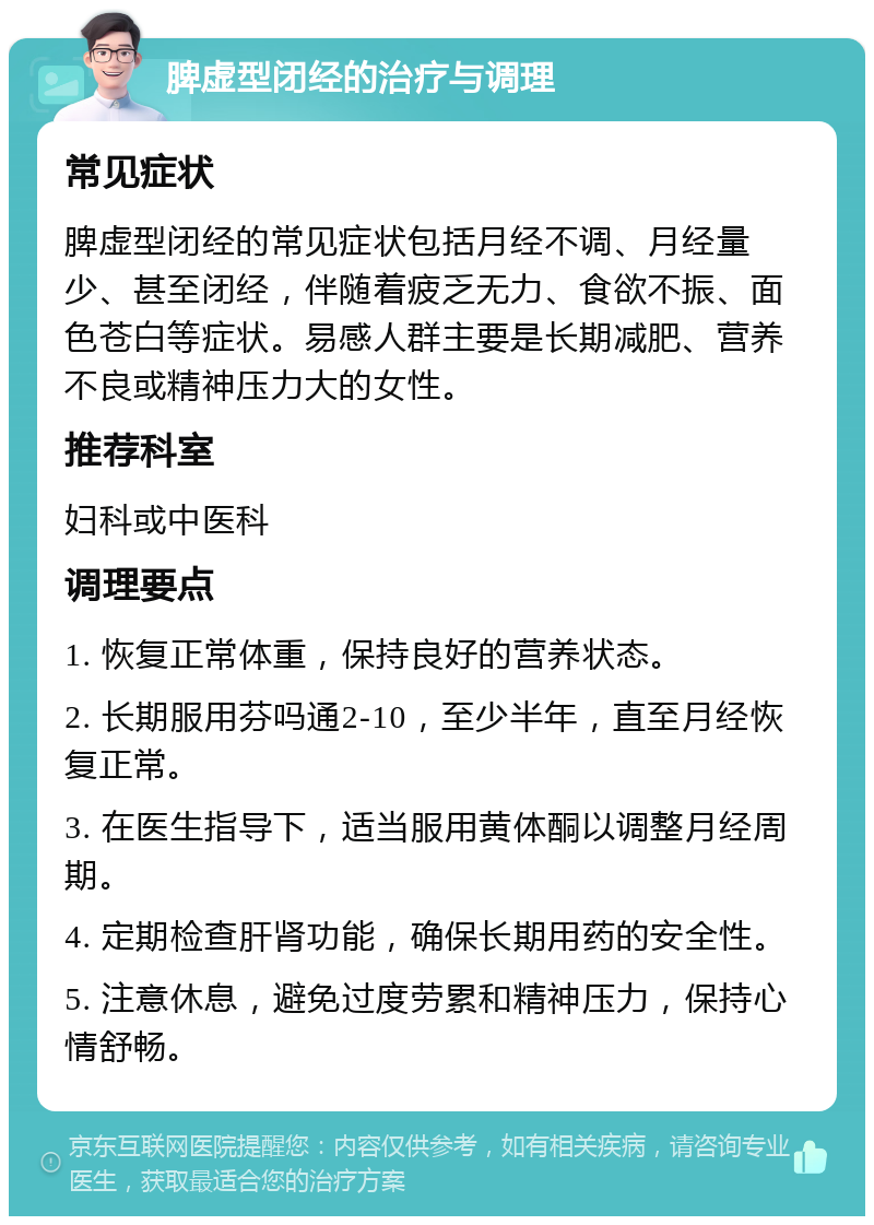 脾虚型闭经的治疗与调理 常见症状 脾虚型闭经的常见症状包括月经不调、月经量少、甚至闭经，伴随着疲乏无力、食欲不振、面色苍白等症状。易感人群主要是长期减肥、营养不良或精神压力大的女性。 推荐科室 妇科或中医科 调理要点 1. 恢复正常体重，保持良好的营养状态。 2. 长期服用芬吗通2-10，至少半年，直至月经恢复正常。 3. 在医生指导下，适当服用黄体酮以调整月经周期。 4. 定期检查肝肾功能，确保长期用药的安全性。 5. 注意休息，避免过度劳累和精神压力，保持心情舒畅。