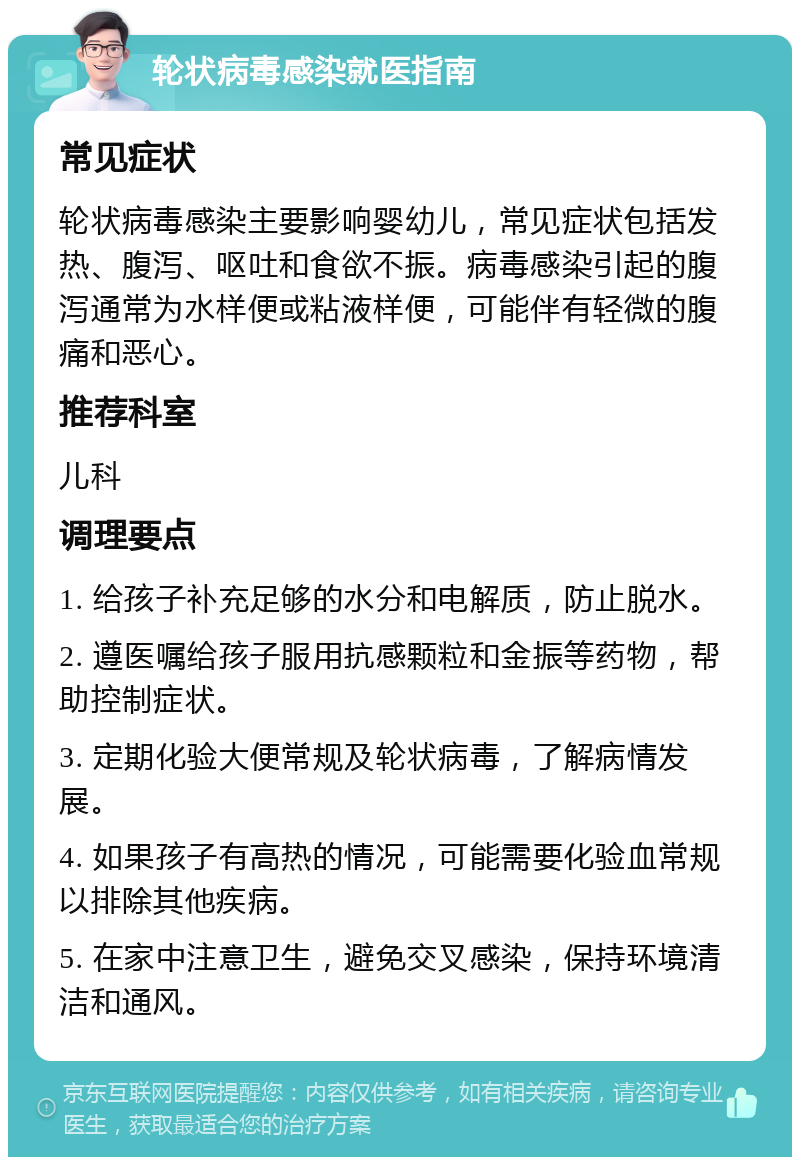 轮状病毒感染就医指南 常见症状 轮状病毒感染主要影响婴幼儿，常见症状包括发热、腹泻、呕吐和食欲不振。病毒感染引起的腹泻通常为水样便或粘液样便，可能伴有轻微的腹痛和恶心。 推荐科室 儿科 调理要点 1. 给孩子补充足够的水分和电解质，防止脱水。 2. 遵医嘱给孩子服用抗感颗粒和金振等药物，帮助控制症状。 3. 定期化验大便常规及轮状病毒，了解病情发展。 4. 如果孩子有高热的情况，可能需要化验血常规以排除其他疾病。 5. 在家中注意卫生，避免交叉感染，保持环境清洁和通风。