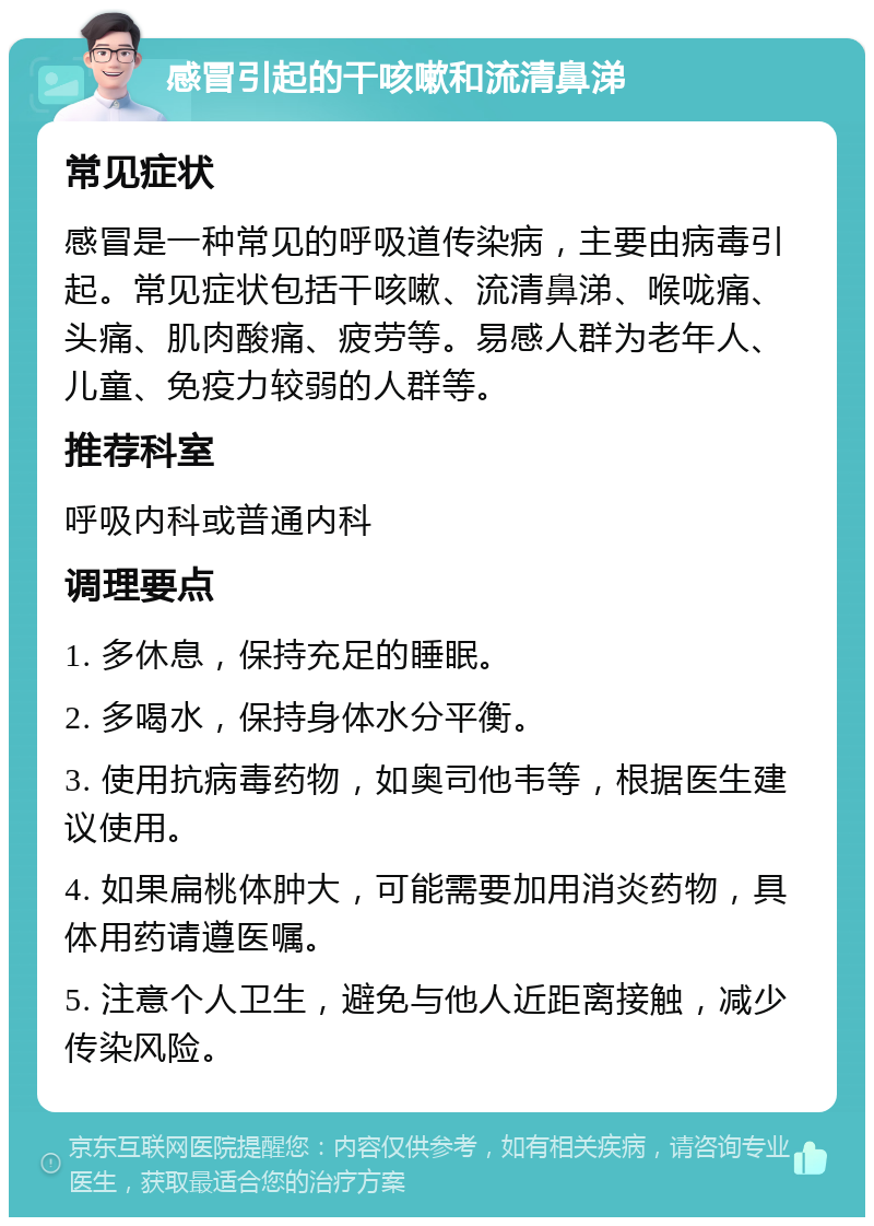 感冒引起的干咳嗽和流清鼻涕 常见症状 感冒是一种常见的呼吸道传染病，主要由病毒引起。常见症状包括干咳嗽、流清鼻涕、喉咙痛、头痛、肌肉酸痛、疲劳等。易感人群为老年人、儿童、免疫力较弱的人群等。 推荐科室 呼吸内科或普通内科 调理要点 1. 多休息，保持充足的睡眠。 2. 多喝水，保持身体水分平衡。 3. 使用抗病毒药物，如奥司他韦等，根据医生建议使用。 4. 如果扁桃体肿大，可能需要加用消炎药物，具体用药请遵医嘱。 5. 注意个人卫生，避免与他人近距离接触，减少传染风险。