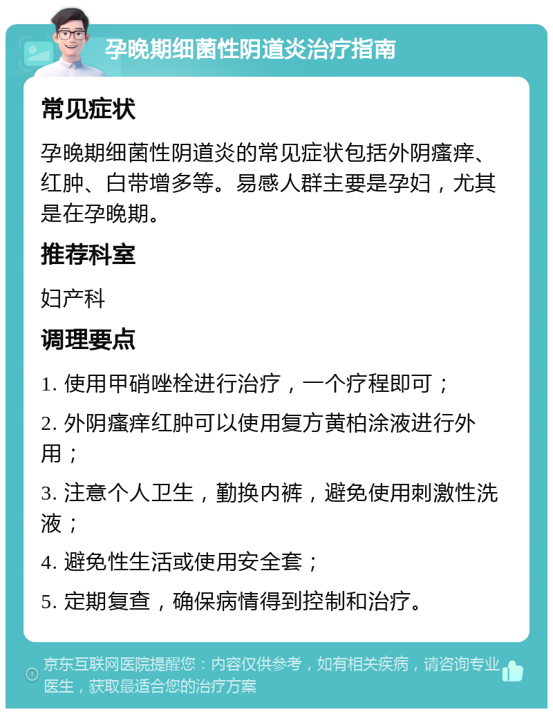 孕晚期细菌性阴道炎治疗指南 常见症状 孕晚期细菌性阴道炎的常见症状包括外阴瘙痒、红肿、白带增多等。易感人群主要是孕妇，尤其是在孕晚期。 推荐科室 妇产科 调理要点 1. 使用甲硝唑栓进行治疗，一个疗程即可； 2. 外阴瘙痒红肿可以使用复方黄柏涂液进行外用； 3. 注意个人卫生，勤换内裤，避免使用刺激性洗液； 4. 避免性生活或使用安全套； 5. 定期复查，确保病情得到控制和治疗。