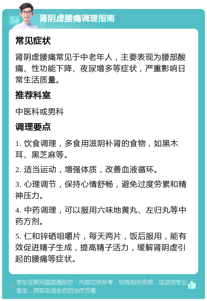 肾阴虚腰痛调理指南 常见症状 肾阴虚腰痛常见于中老年人，主要表现为腰部酸痛、性功能下降、夜尿增多等症状，严重影响日常生活质量。 推荐科室 中医科或男科 调理要点 1. 饮食调理，多食用滋阴补肾的食物，如黑木耳、黑芝麻等。 2. 适当运动，增强体质，改善血液循环。 3. 心理调节，保持心情舒畅，避免过度劳累和精神压力。 4. 中药调理，可以服用六味地黄丸、左归丸等中药方剂。 5. 仁和锌硒咀嚼片，每天两片，饭后服用，能有效促进精子生成，提高精子活力，缓解肾阴虚引起的腰痛等症状。