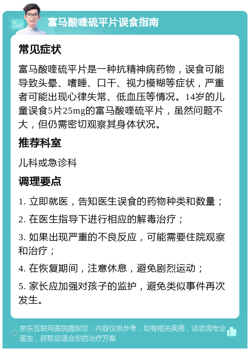 富马酸喹硫平片误食指南 常见症状 富马酸喹硫平片是一种抗精神病药物，误食可能导致头晕、嗜睡、口干、视力模糊等症状，严重者可能出现心律失常、低血压等情况。14岁的儿童误食5片25mg的富马酸喹硫平片，虽然问题不大，但仍需密切观察其身体状况。 推荐科室 儿科或急诊科 调理要点 1. 立即就医，告知医生误食的药物种类和数量； 2. 在医生指导下进行相应的解毒治疗； 3. 如果出现严重的不良反应，可能需要住院观察和治疗； 4. 在恢复期间，注意休息，避免剧烈运动； 5. 家长应加强对孩子的监护，避免类似事件再次发生。