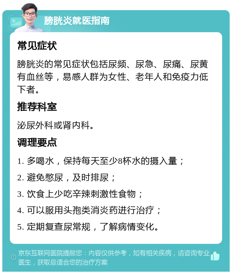 膀胱炎就医指南 常见症状 膀胱炎的常见症状包括尿频、尿急、尿痛、尿黄有血丝等，易感人群为女性、老年人和免疫力低下者。 推荐科室 泌尿外科或肾内科。 调理要点 1. 多喝水，保持每天至少8杯水的摄入量； 2. 避免憋尿，及时排尿； 3. 饮食上少吃辛辣刺激性食物； 4. 可以服用头孢类消炎药进行治疗； 5. 定期复查尿常规，了解病情变化。