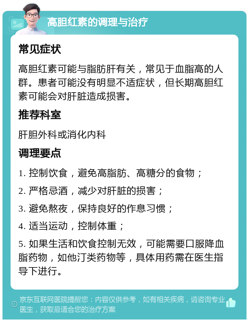 高胆红素的调理与治疗 常见症状 高胆红素可能与脂肪肝有关，常见于血脂高的人群。患者可能没有明显不适症状，但长期高胆红素可能会对肝脏造成损害。 推荐科室 肝胆外科或消化内科 调理要点 1. 控制饮食，避免高脂肪、高糖分的食物； 2. 严格忌酒，减少对肝脏的损害； 3. 避免熬夜，保持良好的作息习惯； 4. 适当运动，控制体重； 5. 如果生活和饮食控制无效，可能需要口服降血脂药物，如他汀类药物等，具体用药需在医生指导下进行。