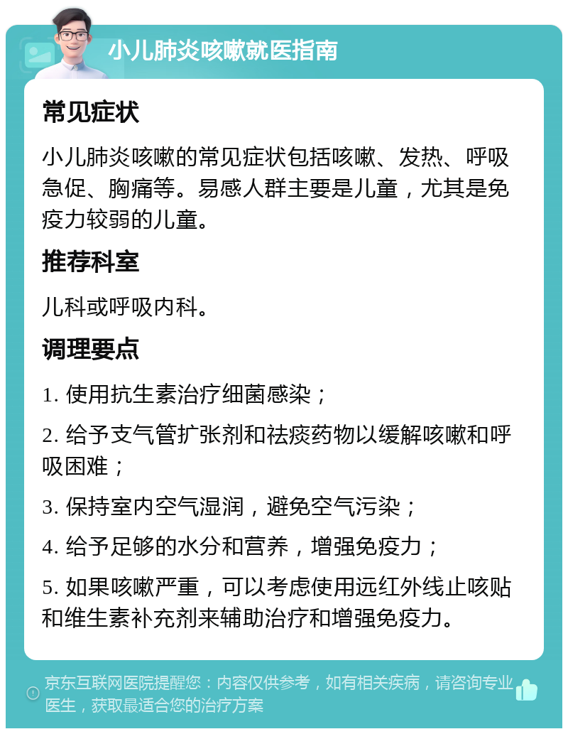 小儿肺炎咳嗽就医指南 常见症状 小儿肺炎咳嗽的常见症状包括咳嗽、发热、呼吸急促、胸痛等。易感人群主要是儿童，尤其是免疫力较弱的儿童。 推荐科室 儿科或呼吸内科。 调理要点 1. 使用抗生素治疗细菌感染； 2. 给予支气管扩张剂和祛痰药物以缓解咳嗽和呼吸困难； 3. 保持室内空气湿润，避免空气污染； 4. 给予足够的水分和营养，增强免疫力； 5. 如果咳嗽严重，可以考虑使用远红外线止咳贴和维生素补充剂来辅助治疗和增强免疫力。