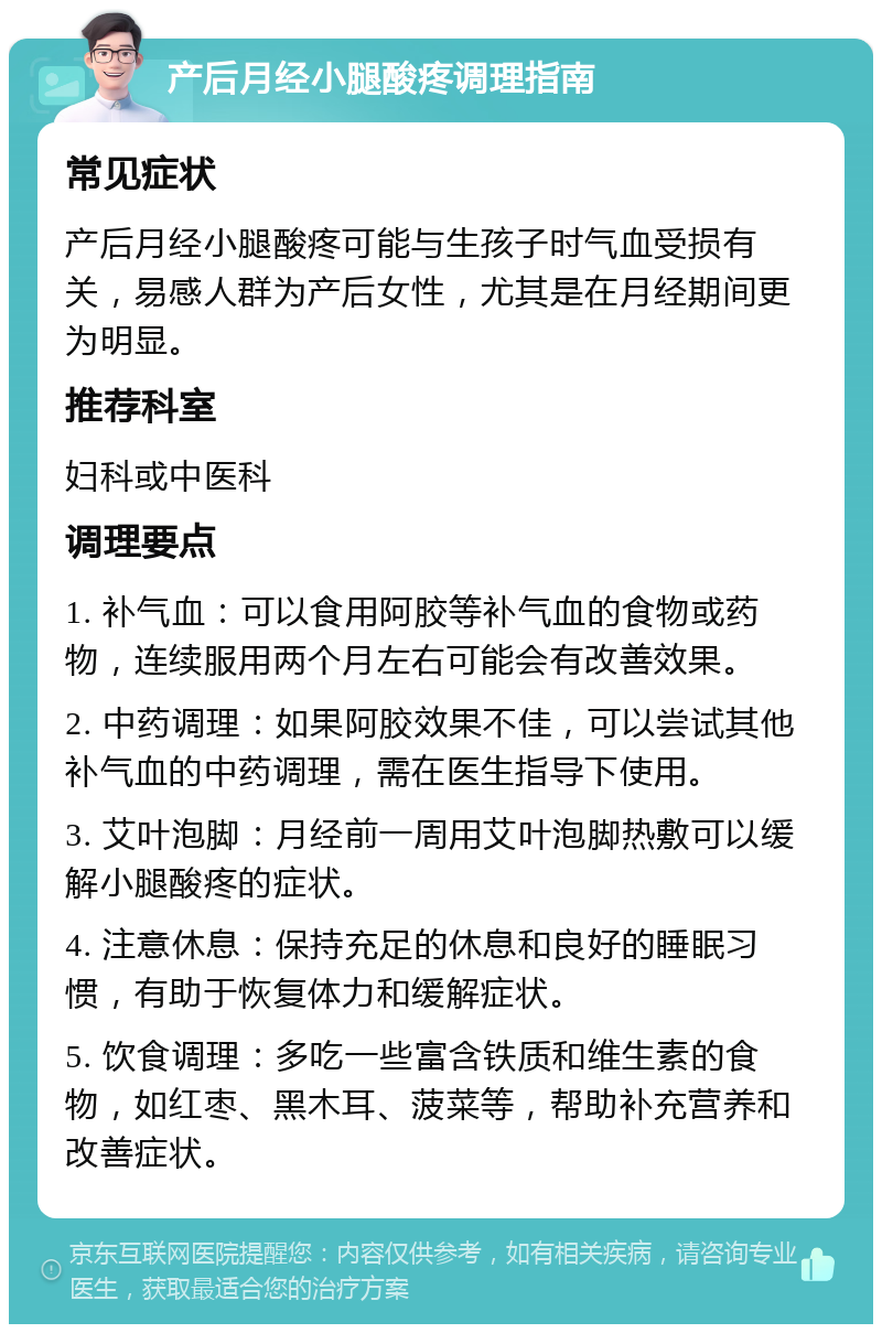 产后月经小腿酸疼调理指南 常见症状 产后月经小腿酸疼可能与生孩子时气血受损有关，易感人群为产后女性，尤其是在月经期间更为明显。 推荐科室 妇科或中医科 调理要点 1. 补气血：可以食用阿胶等补气血的食物或药物，连续服用两个月左右可能会有改善效果。 2. 中药调理：如果阿胶效果不佳，可以尝试其他补气血的中药调理，需在医生指导下使用。 3. 艾叶泡脚：月经前一周用艾叶泡脚热敷可以缓解小腿酸疼的症状。 4. 注意休息：保持充足的休息和良好的睡眠习惯，有助于恢复体力和缓解症状。 5. 饮食调理：多吃一些富含铁质和维生素的食物，如红枣、黑木耳、菠菜等，帮助补充营养和改善症状。