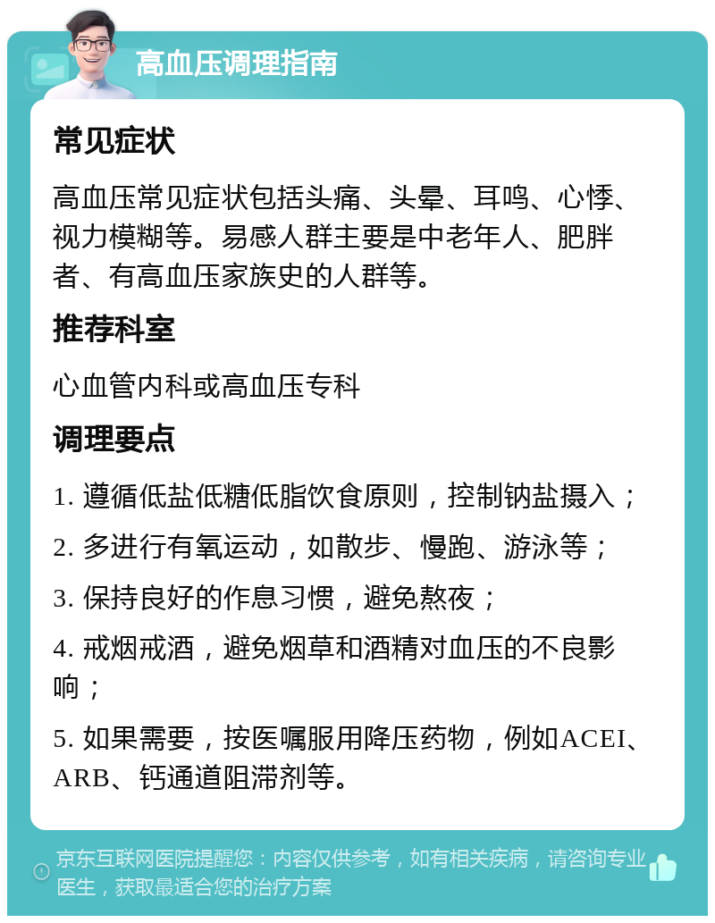 高血压调理指南 常见症状 高血压常见症状包括头痛、头晕、耳鸣、心悸、视力模糊等。易感人群主要是中老年人、肥胖者、有高血压家族史的人群等。 推荐科室 心血管内科或高血压专科 调理要点 1. 遵循低盐低糖低脂饮食原则，控制钠盐摄入； 2. 多进行有氧运动，如散步、慢跑、游泳等； 3. 保持良好的作息习惯，避免熬夜； 4. 戒烟戒酒，避免烟草和酒精对血压的不良影响； 5. 如果需要，按医嘱服用降压药物，例如ACEI、ARB、钙通道阻滞剂等。