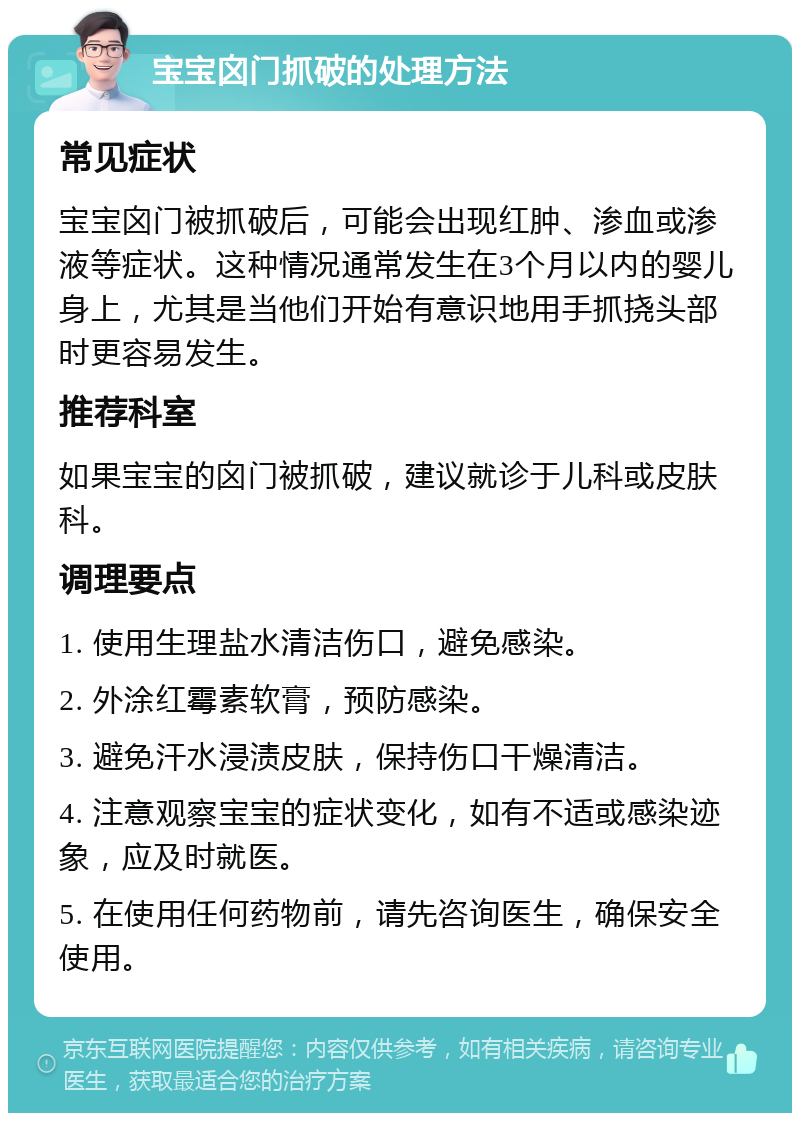 宝宝囟门抓破的处理方法 常见症状 宝宝囟门被抓破后，可能会出现红肿、渗血或渗液等症状。这种情况通常发生在3个月以内的婴儿身上，尤其是当他们开始有意识地用手抓挠头部时更容易发生。 推荐科室 如果宝宝的囟门被抓破，建议就诊于儿科或皮肤科。 调理要点 1. 使用生理盐水清洁伤口，避免感染。 2. 外涂红霉素软膏，预防感染。 3. 避免汗水浸渍皮肤，保持伤口干燥清洁。 4. 注意观察宝宝的症状变化，如有不适或感染迹象，应及时就医。 5. 在使用任何药物前，请先咨询医生，确保安全使用。