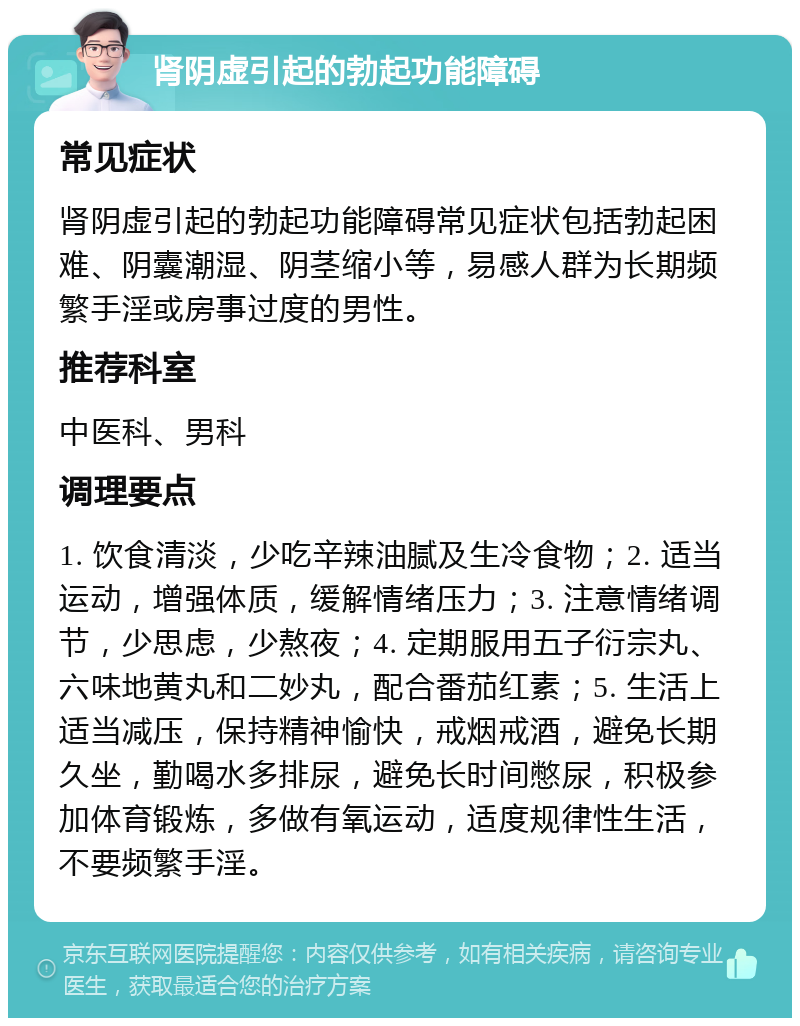 肾阴虚引起的勃起功能障碍 常见症状 肾阴虚引起的勃起功能障碍常见症状包括勃起困难、阴囊潮湿、阴茎缩小等，易感人群为长期频繁手淫或房事过度的男性。 推荐科室 中医科、男科 调理要点 1. 饮食清淡，少吃辛辣油腻及生冷食物；2. 适当运动，增强体质，缓解情绪压力；3. 注意情绪调节，少思虑，少熬夜；4. 定期服用五子衍宗丸、六味地黄丸和二妙丸，配合番茄红素；5. 生活上适当减压，保持精神愉快，戒烟戒酒，避免长期久坐，勤喝水多排尿，避免长时间憋尿，积极参加体育锻炼，多做有氧运动，适度规律性生活，不要频繁手淫。