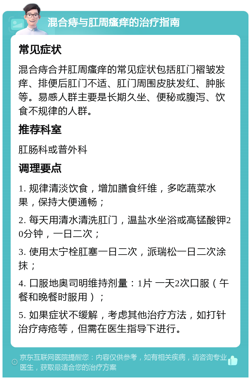 混合痔与肛周瘙痒的治疗指南 常见症状 混合痔合并肛周瘙痒的常见症状包括肛门褶皱发痒、排便后肛门不适、肛门周围皮肤发红、肿胀等。易感人群主要是长期久坐、便秘或腹泻、饮食不规律的人群。 推荐科室 肛肠科或普外科 调理要点 1. 规律清淡饮食，增加膳食纤维，多吃蔬菜水果，保持大便通畅； 2. 每天用清水清洗肛门，温盐水坐浴或高锰酸钾20分钟，一日二次； 3. 使用太宁栓肛塞一日二次，派瑞松一日二次涂抹； 4. 口服地奥司明维持剂量：1片 一天2次口服（午餐和晚餐时服用）； 5. 如果症状不缓解，考虑其他治疗方法，如打针治疗痔疮等，但需在医生指导下进行。