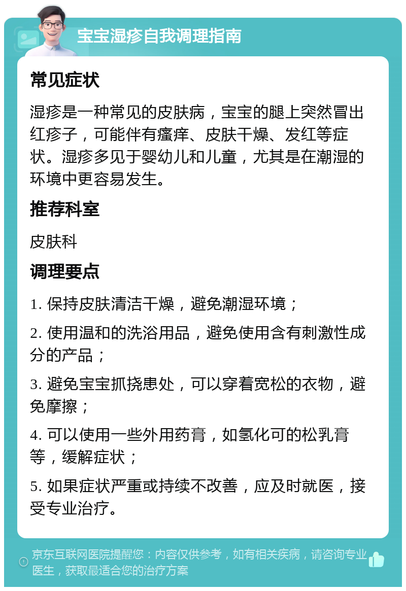 宝宝湿疹自我调理指南 常见症状 湿疹是一种常见的皮肤病，宝宝的腿上突然冒出红疹子，可能伴有瘙痒、皮肤干燥、发红等症状。湿疹多见于婴幼儿和儿童，尤其是在潮湿的环境中更容易发生。 推荐科室 皮肤科 调理要点 1. 保持皮肤清洁干燥，避免潮湿环境； 2. 使用温和的洗浴用品，避免使用含有刺激性成分的产品； 3. 避免宝宝抓挠患处，可以穿着宽松的衣物，避免摩擦； 4. 可以使用一些外用药膏，如氢化可的松乳膏等，缓解症状； 5. 如果症状严重或持续不改善，应及时就医，接受专业治疗。