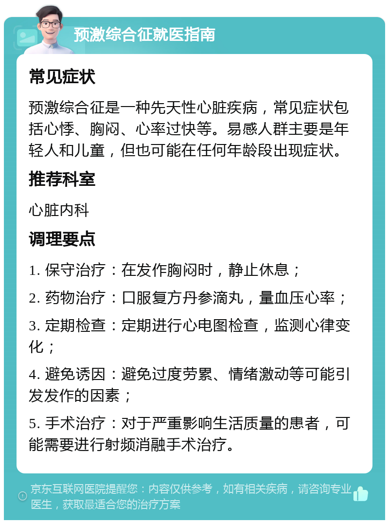 预激综合征就医指南 常见症状 预激综合征是一种先天性心脏疾病，常见症状包括心悸、胸闷、心率过快等。易感人群主要是年轻人和儿童，但也可能在任何年龄段出现症状。 推荐科室 心脏内科 调理要点 1. 保守治疗：在发作胸闷时，静止休息； 2. 药物治疗：口服复方丹参滴丸，量血压心率； 3. 定期检查：定期进行心电图检查，监测心律变化； 4. 避免诱因：避免过度劳累、情绪激动等可能引发发作的因素； 5. 手术治疗：对于严重影响生活质量的患者，可能需要进行射频消融手术治疗。