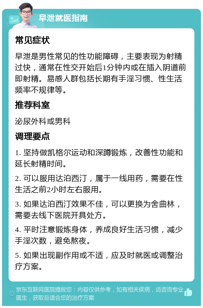 早泄就医指南 常见症状 早泄是男性常见的性功能障碍，主要表现为射精过快，通常在性交开始后1分钟内或在插入阴道前即射精。易感人群包括长期有手淫习惯、性生活频率不规律等。 推荐科室 泌尿外科或男科 调理要点 1. 坚持做凯格尔运动和深蹲锻炼，改善性功能和延长射精时间。 2. 可以服用达泊西汀，属于一线用药，需要在性生活之前2小时左右服用。 3. 如果达泊西汀效果不佳，可以更换为舍曲林，需要去线下医院开具处方。 4. 平时注意锻炼身体，养成良好生活习惯，减少手淫次数，避免熬夜。 5. 如果出现副作用或不适，应及时就医或调整治疗方案。