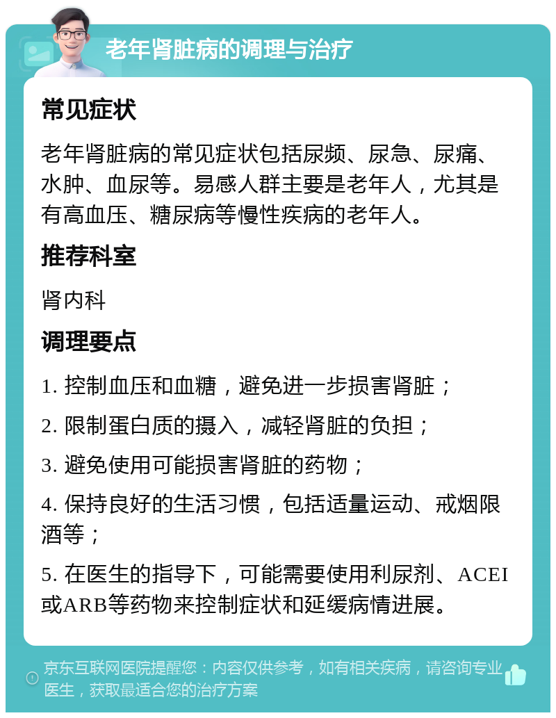 老年肾脏病的调理与治疗 常见症状 老年肾脏病的常见症状包括尿频、尿急、尿痛、水肿、血尿等。易感人群主要是老年人，尤其是有高血压、糖尿病等慢性疾病的老年人。 推荐科室 肾内科 调理要点 1. 控制血压和血糖，避免进一步损害肾脏； 2. 限制蛋白质的摄入，减轻肾脏的负担； 3. 避免使用可能损害肾脏的药物； 4. 保持良好的生活习惯，包括适量运动、戒烟限酒等； 5. 在医生的指导下，可能需要使用利尿剂、ACEI或ARB等药物来控制症状和延缓病情进展。