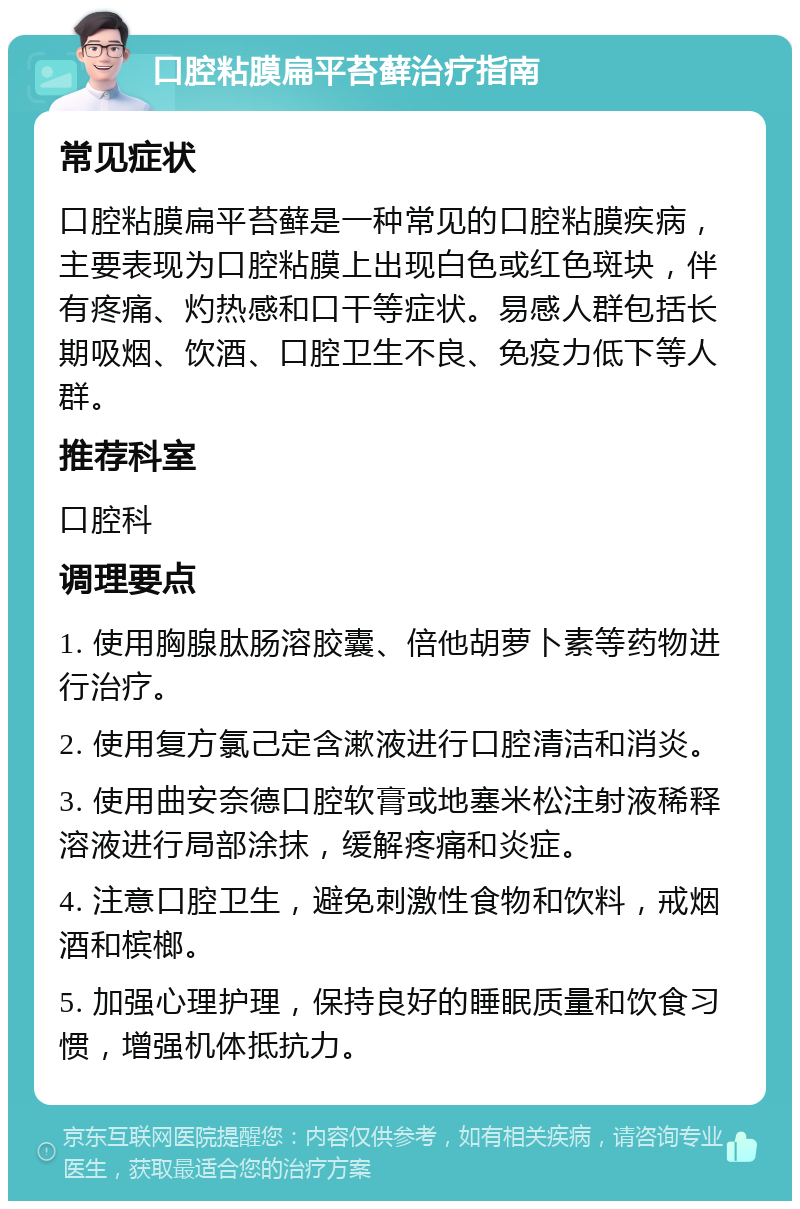 口腔粘膜扁平苔藓治疗指南 常见症状 口腔粘膜扁平苔藓是一种常见的口腔粘膜疾病，主要表现为口腔粘膜上出现白色或红色斑块，伴有疼痛、灼热感和口干等症状。易感人群包括长期吸烟、饮酒、口腔卫生不良、免疫力低下等人群。 推荐科室 口腔科 调理要点 1. 使用胸腺肽肠溶胶囊、倍他胡萝卜素等药物进行治疗。 2. 使用复方氯己定含漱液进行口腔清洁和消炎。 3. 使用曲安奈德口腔软膏或地塞米松注射液稀释溶液进行局部涂抹，缓解疼痛和炎症。 4. 注意口腔卫生，避免刺激性食物和饮料，戒烟酒和槟榔。 5. 加强心理护理，保持良好的睡眠质量和饮食习惯，增强机体抵抗力。