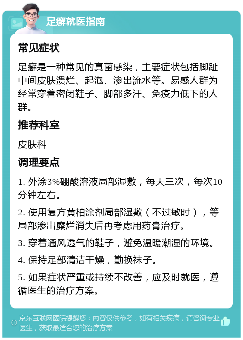 足癣就医指南 常见症状 足癣是一种常见的真菌感染，主要症状包括脚趾中间皮肤溃烂、起泡、渗出流水等。易感人群为经常穿着密闭鞋子、脚部多汗、免疫力低下的人群。 推荐科室 皮肤科 调理要点 1. 外涂3%硼酸溶液局部湿敷，每天三次，每次10分钟左右。 2. 使用复方黄柏涂剂局部湿敷（不过敏时），等局部渗出糜烂消失后再考虑用药膏治疗。 3. 穿着通风透气的鞋子，避免温暖潮湿的环境。 4. 保持足部清洁干燥，勤换袜子。 5. 如果症状严重或持续不改善，应及时就医，遵循医生的治疗方案。