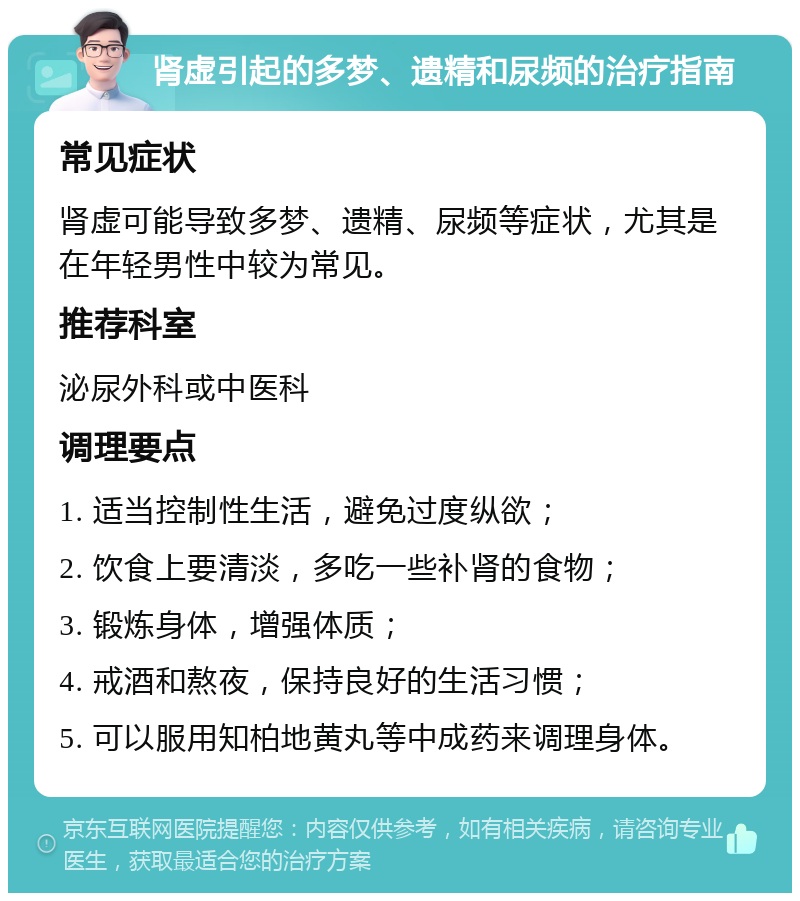 肾虚引起的多梦、遗精和尿频的治疗指南 常见症状 肾虚可能导致多梦、遗精、尿频等症状，尤其是在年轻男性中较为常见。 推荐科室 泌尿外科或中医科 调理要点 1. 适当控制性生活，避免过度纵欲； 2. 饮食上要清淡，多吃一些补肾的食物； 3. 锻炼身体，增强体质； 4. 戒酒和熬夜，保持良好的生活习惯； 5. 可以服用知柏地黄丸等中成药来调理身体。