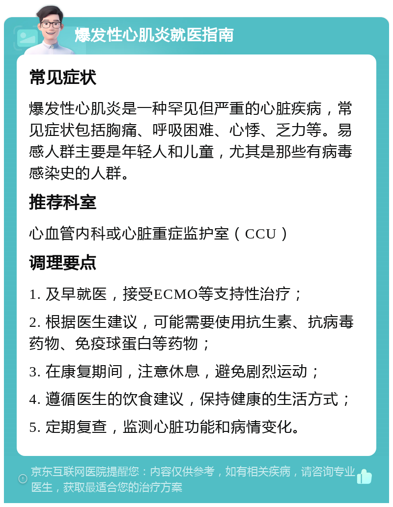 爆发性心肌炎就医指南 常见症状 爆发性心肌炎是一种罕见但严重的心脏疾病，常见症状包括胸痛、呼吸困难、心悸、乏力等。易感人群主要是年轻人和儿童，尤其是那些有病毒感染史的人群。 推荐科室 心血管内科或心脏重症监护室（CCU） 调理要点 1. 及早就医，接受ECMO等支持性治疗； 2. 根据医生建议，可能需要使用抗生素、抗病毒药物、免疫球蛋白等药物； 3. 在康复期间，注意休息，避免剧烈运动； 4. 遵循医生的饮食建议，保持健康的生活方式； 5. 定期复查，监测心脏功能和病情变化。