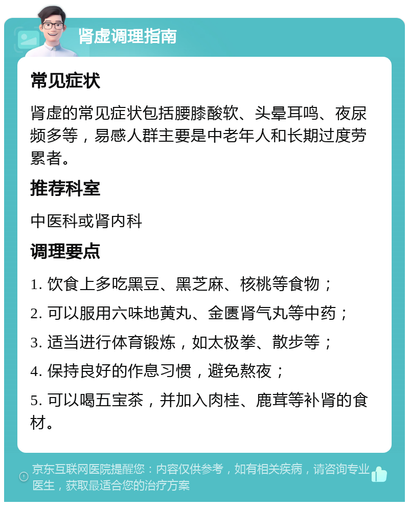 肾虚调理指南 常见症状 肾虚的常见症状包括腰膝酸软、头晕耳鸣、夜尿频多等，易感人群主要是中老年人和长期过度劳累者。 推荐科室 中医科或肾内科 调理要点 1. 饮食上多吃黑豆、黑芝麻、核桃等食物； 2. 可以服用六味地黄丸、金匮肾气丸等中药； 3. 适当进行体育锻炼，如太极拳、散步等； 4. 保持良好的作息习惯，避免熬夜； 5. 可以喝五宝茶，并加入肉桂、鹿茸等补肾的食材。