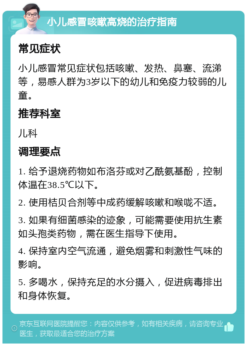 小儿感冒咳嗽高烧的治疗指南 常见症状 小儿感冒常见症状包括咳嗽、发热、鼻塞、流涕等，易感人群为3岁以下的幼儿和免疫力较弱的儿童。 推荐科室 儿科 调理要点 1. 给予退烧药物如布洛芬或对乙酰氨基酚，控制体温在38.5℃以下。 2. 使用桔贝合剂等中成药缓解咳嗽和喉咙不适。 3. 如果有细菌感染的迹象，可能需要使用抗生素如头孢类药物，需在医生指导下使用。 4. 保持室内空气流通，避免烟雾和刺激性气味的影响。 5. 多喝水，保持充足的水分摄入，促进病毒排出和身体恢复。