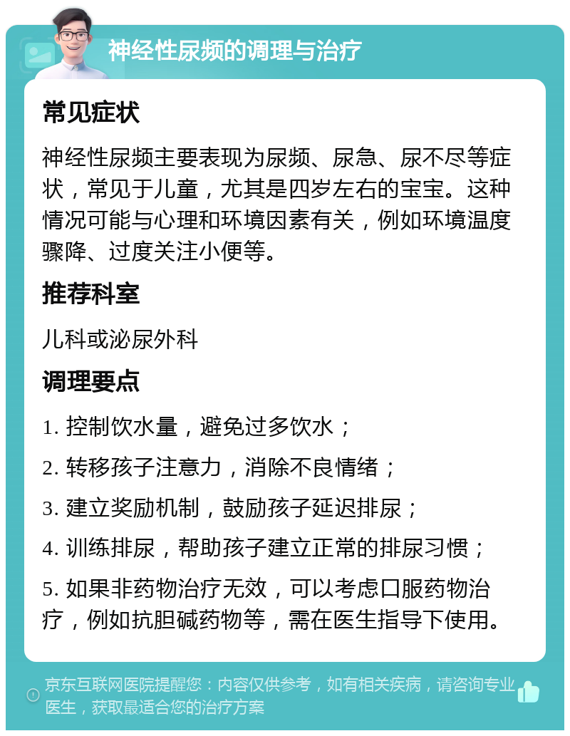 神经性尿频的调理与治疗 常见症状 神经性尿频主要表现为尿频、尿急、尿不尽等症状，常见于儿童，尤其是四岁左右的宝宝。这种情况可能与心理和环境因素有关，例如环境温度骤降、过度关注小便等。 推荐科室 儿科或泌尿外科 调理要点 1. 控制饮水量，避免过多饮水； 2. 转移孩子注意力，消除不良情绪； 3. 建立奖励机制，鼓励孩子延迟排尿； 4. 训练排尿，帮助孩子建立正常的排尿习惯； 5. 如果非药物治疗无效，可以考虑口服药物治疗，例如抗胆碱药物等，需在医生指导下使用。