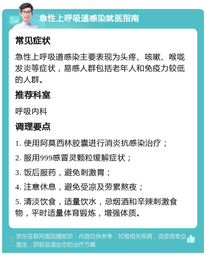 急性上呼吸道感染就医指南 常见症状 急性上呼吸道感染主要表现为头疼、咳嗽、喉咙发炎等症状，易感人群包括老年人和免疫力较低的人群。 推荐科室 呼吸内科 调理要点 1. 使用阿莫西林胶囊进行消炎抗感染治疗； 2. 服用999感冒灵颗粒缓解症状； 3. 饭后服药，避免刺激胃； 4. 注意休息，避免受凉及劳累熬夜； 5. 清淡饮食，适量饮水，忌烟酒和辛辣刺激食物，平时适量体育锻炼，增强体质。