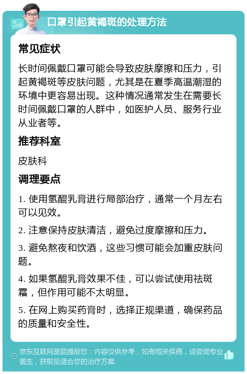 口罩引起黄褐斑的处理方法 常见症状 长时间佩戴口罩可能会导致皮肤摩擦和压力，引起黄褐斑等皮肤问题，尤其是在夏季高温潮湿的环境中更容易出现。这种情况通常发生在需要长时间佩戴口罩的人群中，如医护人员、服务行业从业者等。 推荐科室 皮肤科 调理要点 1. 使用氢醌乳膏进行局部治疗，通常一个月左右可以见效。 2. 注意保持皮肤清洁，避免过度摩擦和压力。 3. 避免熬夜和饮酒，这些习惯可能会加重皮肤问题。 4. 如果氢醌乳膏效果不佳，可以尝试使用祛斑霜，但作用可能不太明显。 5. 在网上购买药膏时，选择正规渠道，确保药品的质量和安全性。