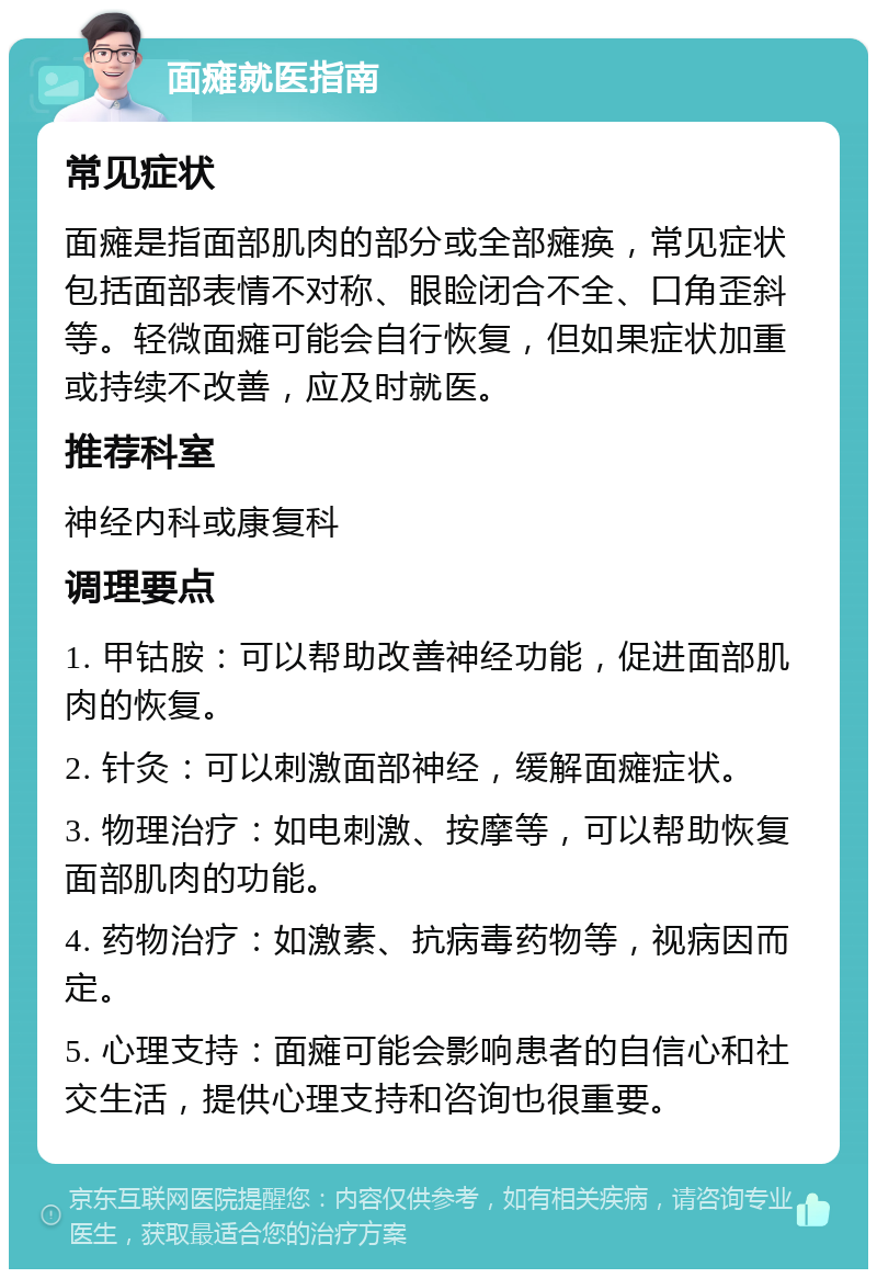 面瘫就医指南 常见症状 面瘫是指面部肌肉的部分或全部瘫痪，常见症状包括面部表情不对称、眼睑闭合不全、口角歪斜等。轻微面瘫可能会自行恢复，但如果症状加重或持续不改善，应及时就医。 推荐科室 神经内科或康复科 调理要点 1. 甲钴胺：可以帮助改善神经功能，促进面部肌肉的恢复。 2. 针灸：可以刺激面部神经，缓解面瘫症状。 3. 物理治疗：如电刺激、按摩等，可以帮助恢复面部肌肉的功能。 4. 药物治疗：如激素、抗病毒药物等，视病因而定。 5. 心理支持：面瘫可能会影响患者的自信心和社交生活，提供心理支持和咨询也很重要。