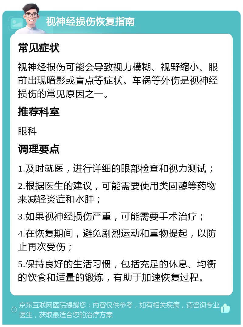 视神经损伤恢复指南 常见症状 视神经损伤可能会导致视力模糊、视野缩小、眼前出现暗影或盲点等症状。车祸等外伤是视神经损伤的常见原因之一。 推荐科室 眼科 调理要点 1.及时就医，进行详细的眼部检查和视力测试； 2.根据医生的建议，可能需要使用类固醇等药物来减轻炎症和水肿； 3.如果视神经损伤严重，可能需要手术治疗； 4.在恢复期间，避免剧烈运动和重物提起，以防止再次受伤； 5.保持良好的生活习惯，包括充足的休息、均衡的饮食和适量的锻炼，有助于加速恢复过程。