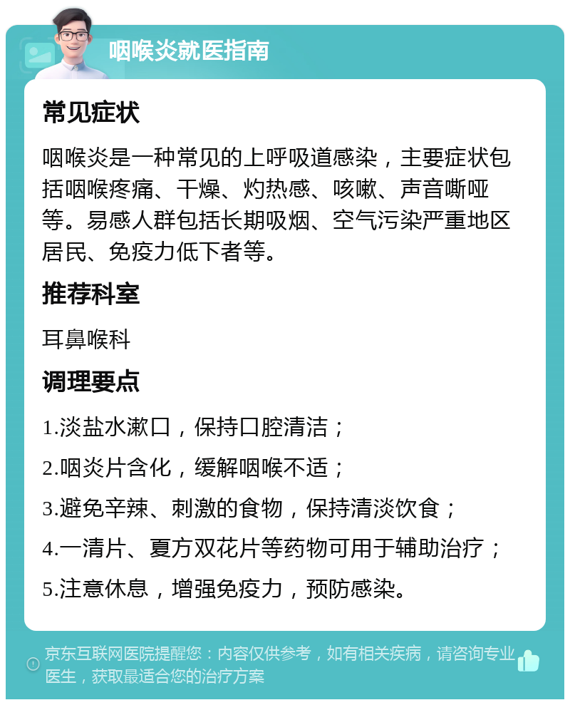 咽喉炎就医指南 常见症状 咽喉炎是一种常见的上呼吸道感染，主要症状包括咽喉疼痛、干燥、灼热感、咳嗽、声音嘶哑等。易感人群包括长期吸烟、空气污染严重地区居民、免疫力低下者等。 推荐科室 耳鼻喉科 调理要点 1.淡盐水漱口，保持口腔清洁； 2.咽炎片含化，缓解咽喉不适； 3.避免辛辣、刺激的食物，保持清淡饮食； 4.一清片、夏方双花片等药物可用于辅助治疗； 5.注意休息，增强免疫力，预防感染。