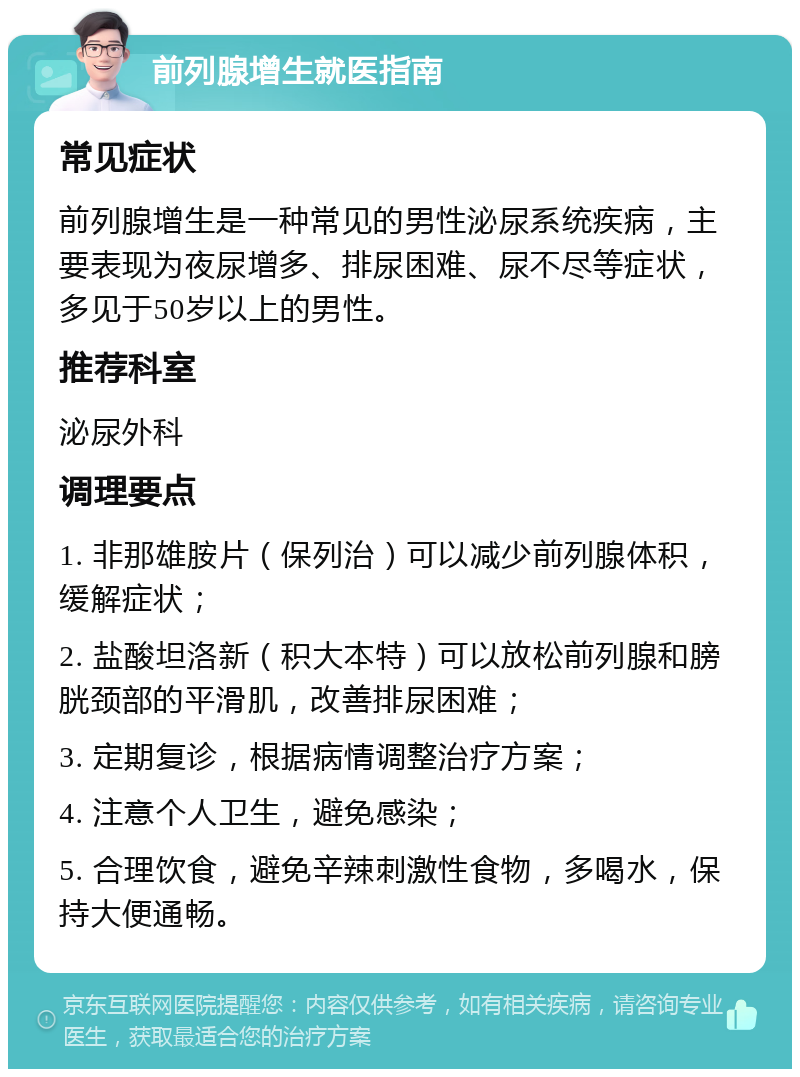 前列腺增生就医指南 常见症状 前列腺增生是一种常见的男性泌尿系统疾病，主要表现为夜尿增多、排尿困难、尿不尽等症状，多见于50岁以上的男性。 推荐科室 泌尿外科 调理要点 1. 非那雄胺片（保列治）可以减少前列腺体积，缓解症状； 2. 盐酸坦洛新（积大本特）可以放松前列腺和膀胱颈部的平滑肌，改善排尿困难； 3. 定期复诊，根据病情调整治疗方案； 4. 注意个人卫生，避免感染； 5. 合理饮食，避免辛辣刺激性食物，多喝水，保持大便通畅。