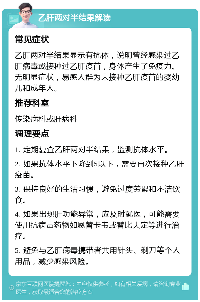 乙肝两对半结果解读 常见症状 乙肝两对半结果显示有抗体，说明曾经感染过乙肝病毒或接种过乙肝疫苗，身体产生了免疫力。无明显症状，易感人群为未接种乙肝疫苗的婴幼儿和成年人。 推荐科室 传染病科或肝病科 调理要点 1. 定期复查乙肝两对半结果，监测抗体水平。 2. 如果抗体水平下降到5以下，需要再次接种乙肝疫苗。 3. 保持良好的生活习惯，避免过度劳累和不洁饮食。 4. 如果出现肝功能异常，应及时就医，可能需要使用抗病毒药物如恩替卡韦或替比夫定等进行治疗。 5. 避免与乙肝病毒携带者共用针头、剃刀等个人用品，减少感染风险。