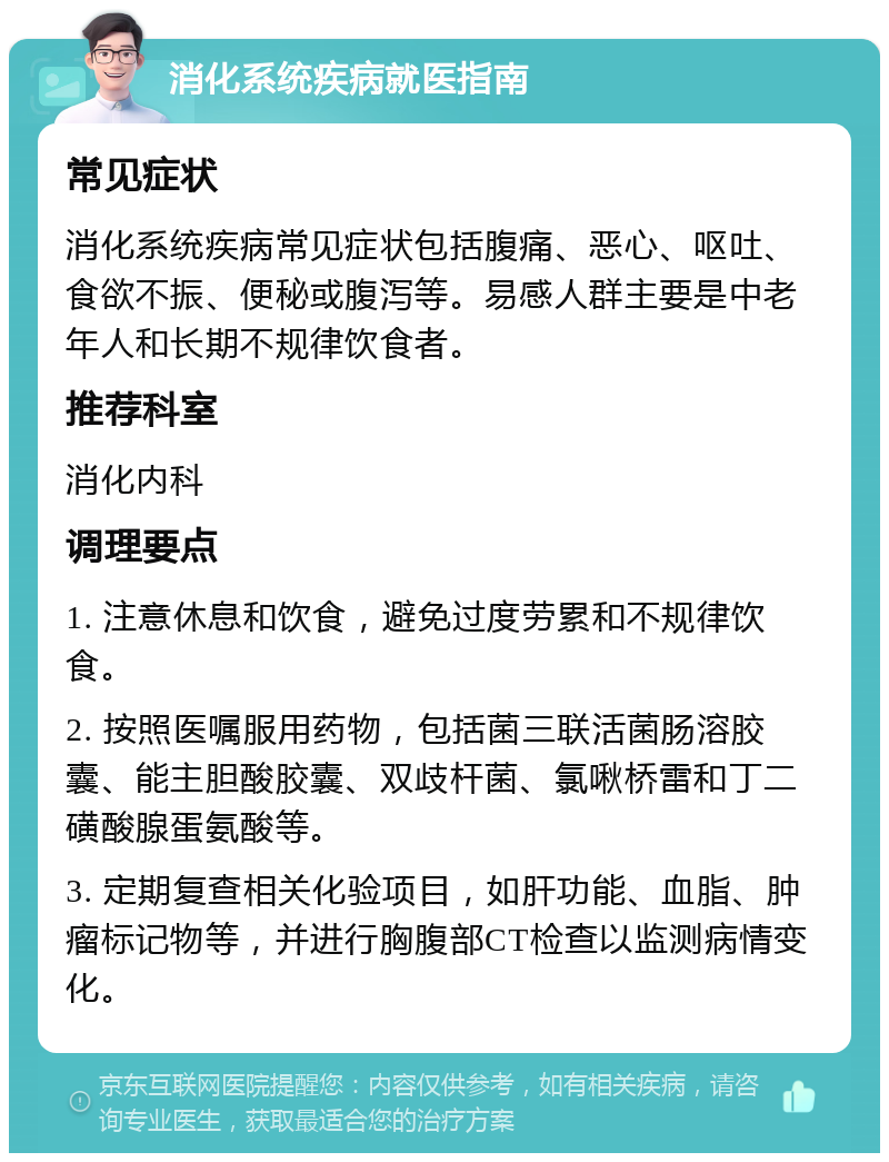 消化系统疾病就医指南 常见症状 消化系统疾病常见症状包括腹痛、恶心、呕吐、食欲不振、便秘或腹泻等。易感人群主要是中老年人和长期不规律饮食者。 推荐科室 消化内科 调理要点 1. 注意休息和饮食，避免过度劳累和不规律饮食。 2. 按照医嘱服用药物，包括菌三联活菌肠溶胶囊、能主胆酸胶囊、双歧杆菌、氯啾桥雷和丁二磺酸腺蛋氨酸等。 3. 定期复查相关化验项目，如肝功能、血脂、肿瘤标记物等，并进行胸腹部CT检查以监测病情变化。