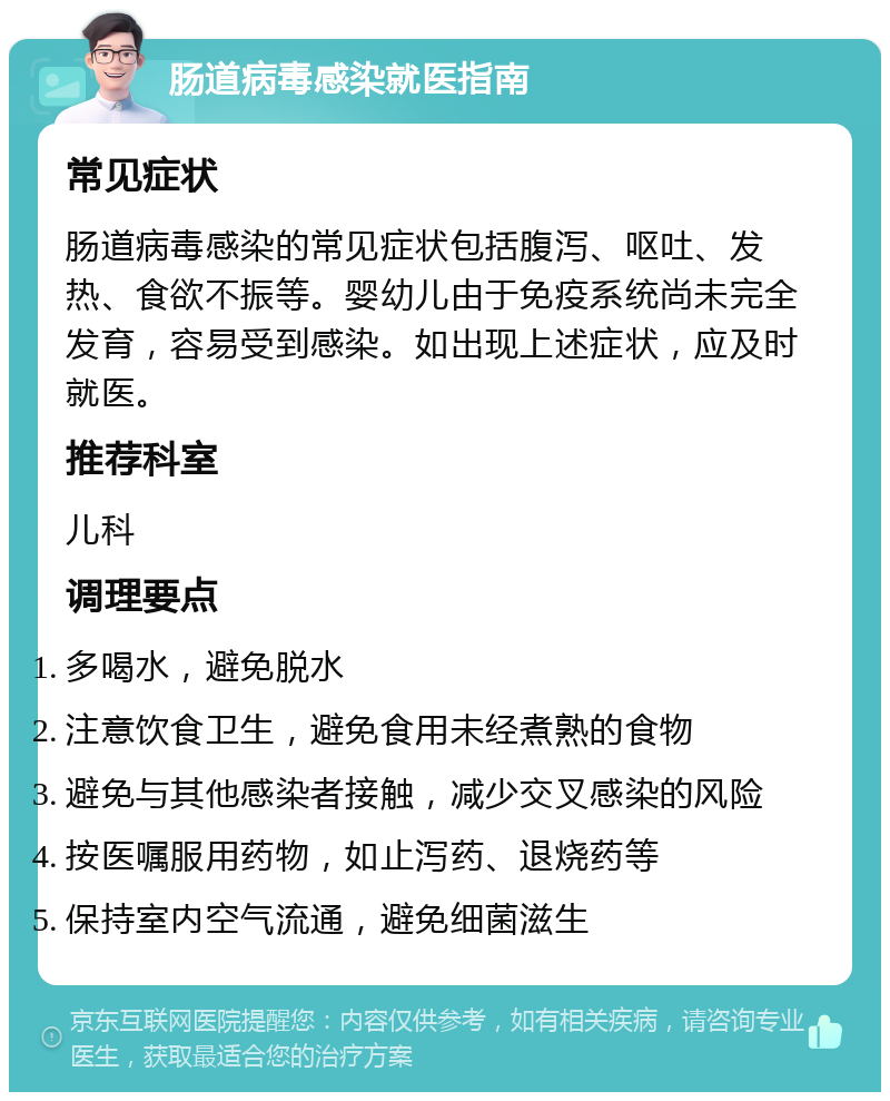 肠道病毒感染就医指南 常见症状 肠道病毒感染的常见症状包括腹泻、呕吐、发热、食欲不振等。婴幼儿由于免疫系统尚未完全发育，容易受到感染。如出现上述症状，应及时就医。 推荐科室 儿科 调理要点 多喝水，避免脱水 注意饮食卫生，避免食用未经煮熟的食物 避免与其他感染者接触，减少交叉感染的风险 按医嘱服用药物，如止泻药、退烧药等 保持室内空气流通，避免细菌滋生