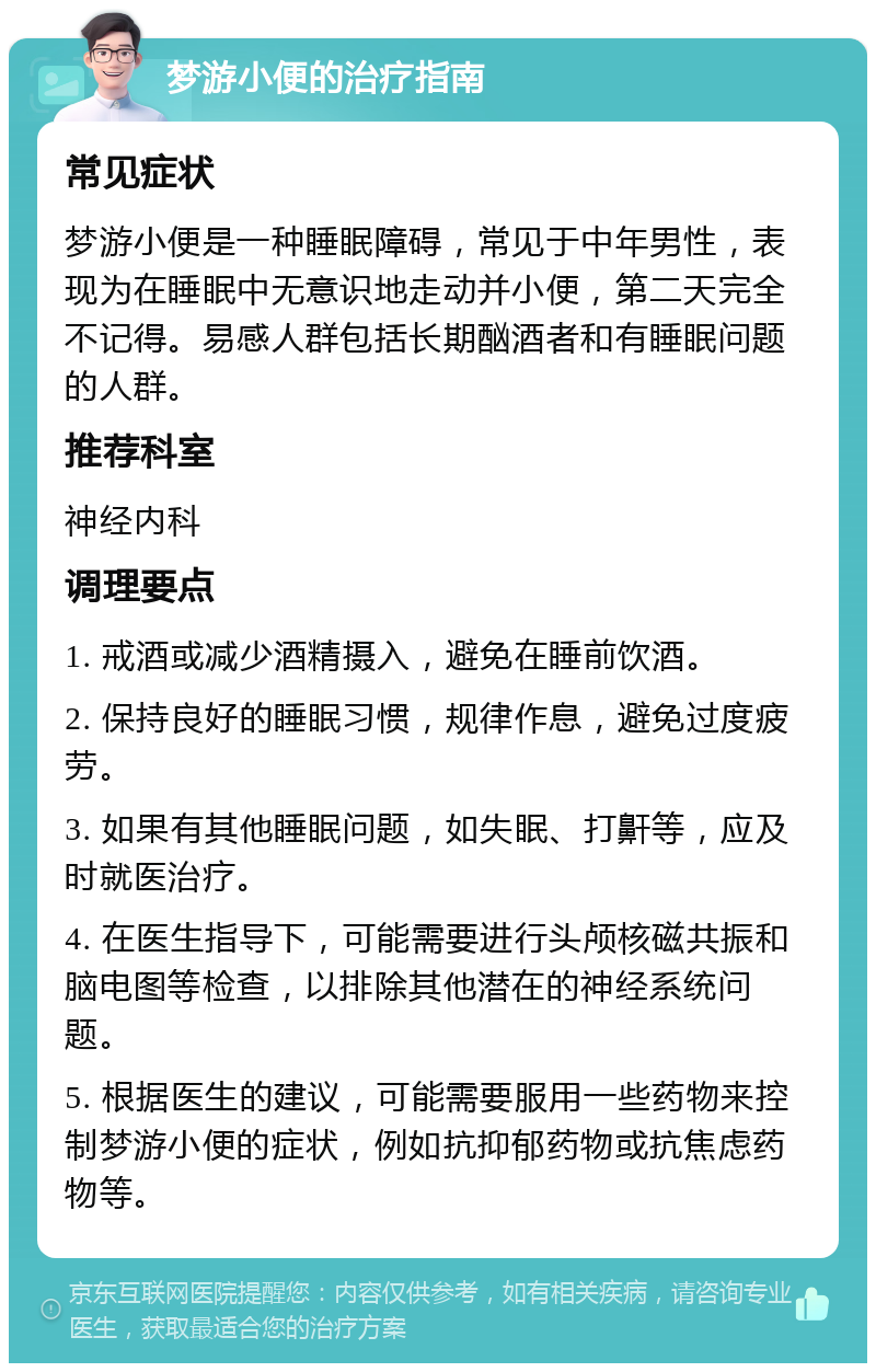 梦游小便的治疗指南 常见症状 梦游小便是一种睡眠障碍，常见于中年男性，表现为在睡眠中无意识地走动并小便，第二天完全不记得。易感人群包括长期酗酒者和有睡眠问题的人群。 推荐科室 神经内科 调理要点 1. 戒酒或减少酒精摄入，避免在睡前饮酒。 2. 保持良好的睡眠习惯，规律作息，避免过度疲劳。 3. 如果有其他睡眠问题，如失眠、打鼾等，应及时就医治疗。 4. 在医生指导下，可能需要进行头颅核磁共振和脑电图等检查，以排除其他潜在的神经系统问题。 5. 根据医生的建议，可能需要服用一些药物来控制梦游小便的症状，例如抗抑郁药物或抗焦虑药物等。