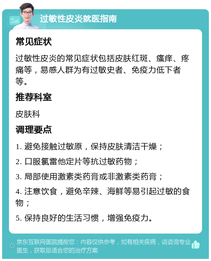 过敏性皮炎就医指南 常见症状 过敏性皮炎的常见症状包括皮肤红斑、瘙痒、疼痛等，易感人群为有过敏史者、免疫力低下者等。 推荐科室 皮肤科 调理要点 1. 避免接触过敏原，保持皮肤清洁干燥； 2. 口服氯雷他定片等抗过敏药物； 3. 局部使用激素类药膏或非激素类药膏； 4. 注意饮食，避免辛辣、海鲜等易引起过敏的食物； 5. 保持良好的生活习惯，增强免疫力。