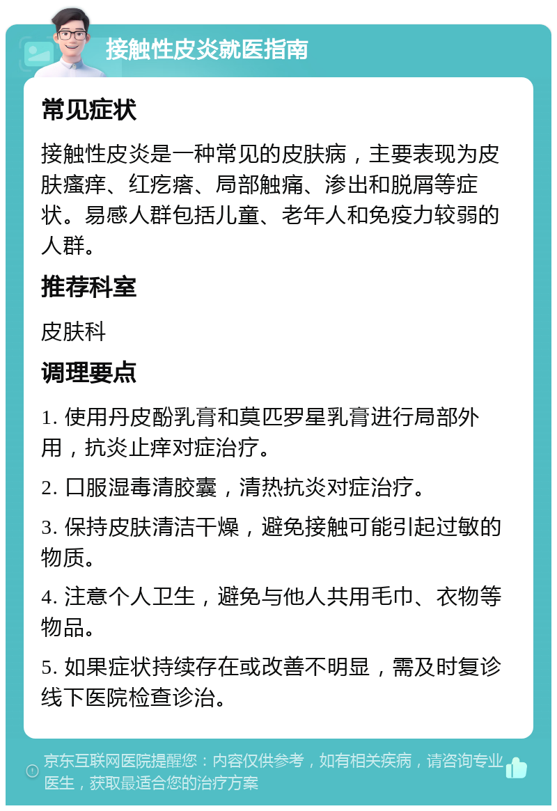 接触性皮炎就医指南 常见症状 接触性皮炎是一种常见的皮肤病，主要表现为皮肤瘙痒、红疙瘩、局部触痛、渗出和脱屑等症状。易感人群包括儿童、老年人和免疫力较弱的人群。 推荐科室 皮肤科 调理要点 1. 使用丹皮酚乳膏和莫匹罗星乳膏进行局部外用，抗炎止痒对症治疗。 2. 口服湿毒清胶囊，清热抗炎对症治疗。 3. 保持皮肤清洁干燥，避免接触可能引起过敏的物质。 4. 注意个人卫生，避免与他人共用毛巾、衣物等物品。 5. 如果症状持续存在或改善不明显，需及时复诊线下医院检查诊治。