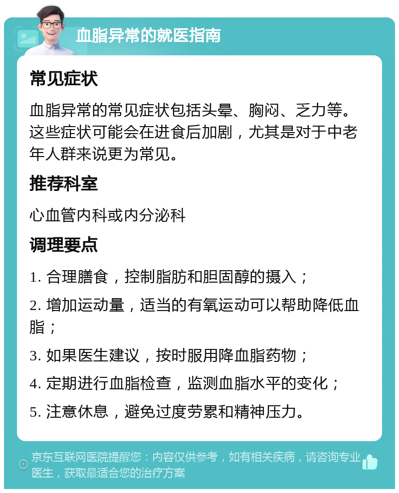 血脂异常的就医指南 常见症状 血脂异常的常见症状包括头晕、胸闷、乏力等。这些症状可能会在进食后加剧，尤其是对于中老年人群来说更为常见。 推荐科室 心血管内科或内分泌科 调理要点 1. 合理膳食，控制脂肪和胆固醇的摄入； 2. 增加运动量，适当的有氧运动可以帮助降低血脂； 3. 如果医生建议，按时服用降血脂药物； 4. 定期进行血脂检查，监测血脂水平的变化； 5. 注意休息，避免过度劳累和精神压力。