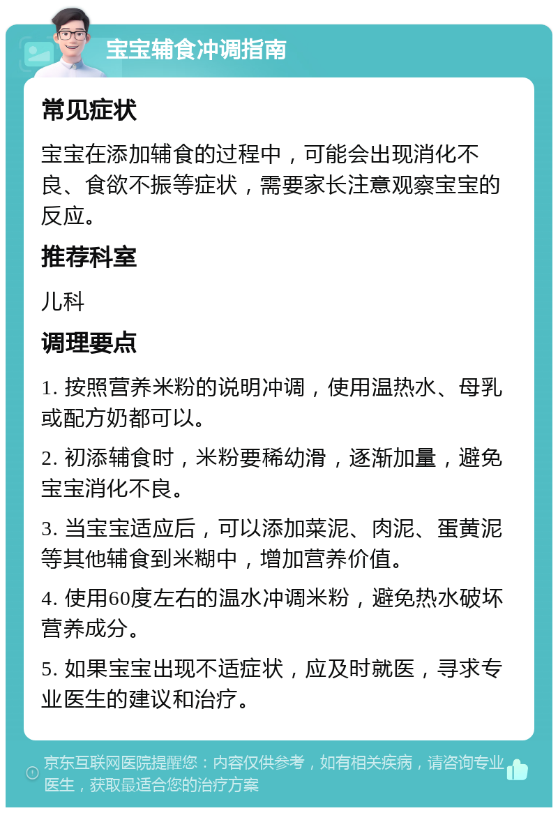 宝宝辅食冲调指南 常见症状 宝宝在添加辅食的过程中，可能会出现消化不良、食欲不振等症状，需要家长注意观察宝宝的反应。 推荐科室 儿科 调理要点 1. 按照营养米粉的说明冲调，使用温热水、母乳或配方奶都可以。 2. 初添辅食时，米粉要稀幼滑，逐渐加量，避免宝宝消化不良。 3. 当宝宝适应后，可以添加菜泥、肉泥、蛋黄泥等其他辅食到米糊中，增加营养价值。 4. 使用60度左右的温水冲调米粉，避免热水破坏营养成分。 5. 如果宝宝出现不适症状，应及时就医，寻求专业医生的建议和治疗。