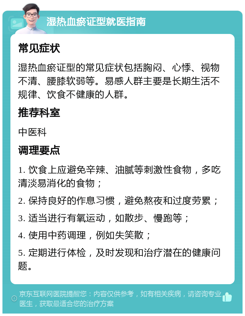 湿热血瘀证型就医指南 常见症状 湿热血瘀证型的常见症状包括胸闷、心悸、视物不清、腰膝软弱等。易感人群主要是长期生活不规律、饮食不健康的人群。 推荐科室 中医科 调理要点 1. 饮食上应避免辛辣、油腻等刺激性食物，多吃清淡易消化的食物； 2. 保持良好的作息习惯，避免熬夜和过度劳累； 3. 适当进行有氧运动，如散步、慢跑等； 4. 使用中药调理，例如失笑散； 5. 定期进行体检，及时发现和治疗潜在的健康问题。