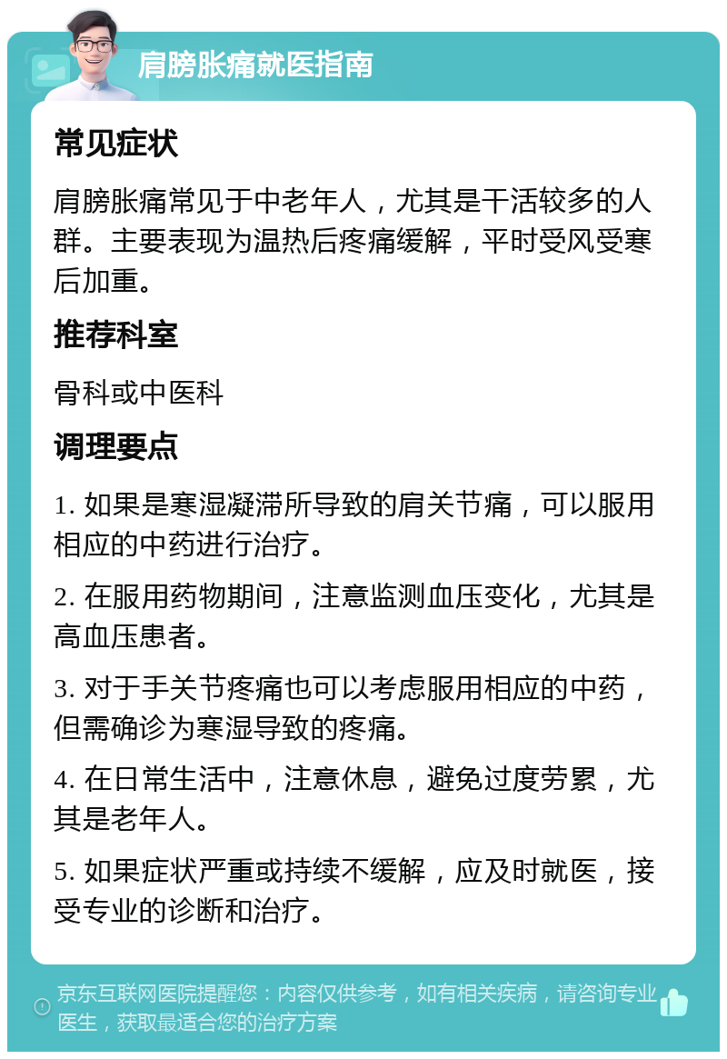 肩膀胀痛就医指南 常见症状 肩膀胀痛常见于中老年人，尤其是干活较多的人群。主要表现为温热后疼痛缓解，平时受风受寒后加重。 推荐科室 骨科或中医科 调理要点 1. 如果是寒湿凝滞所导致的肩关节痛，可以服用相应的中药进行治疗。 2. 在服用药物期间，注意监测血压变化，尤其是高血压患者。 3. 对于手关节疼痛也可以考虑服用相应的中药，但需确诊为寒湿导致的疼痛。 4. 在日常生活中，注意休息，避免过度劳累，尤其是老年人。 5. 如果症状严重或持续不缓解，应及时就医，接受专业的诊断和治疗。