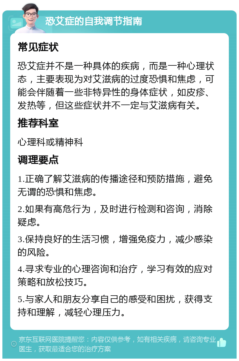 恐艾症的自我调节指南 常见症状 恐艾症并不是一种具体的疾病，而是一种心理状态，主要表现为对艾滋病的过度恐惧和焦虑，可能会伴随着一些非特异性的身体症状，如皮疹、发热等，但这些症状并不一定与艾滋病有关。 推荐科室 心理科或精神科 调理要点 1.正确了解艾滋病的传播途径和预防措施，避免无谓的恐惧和焦虑。 2.如果有高危行为，及时进行检测和咨询，消除疑虑。 3.保持良好的生活习惯，增强免疫力，减少感染的风险。 4.寻求专业的心理咨询和治疗，学习有效的应对策略和放松技巧。 5.与家人和朋友分享自己的感受和困扰，获得支持和理解，减轻心理压力。