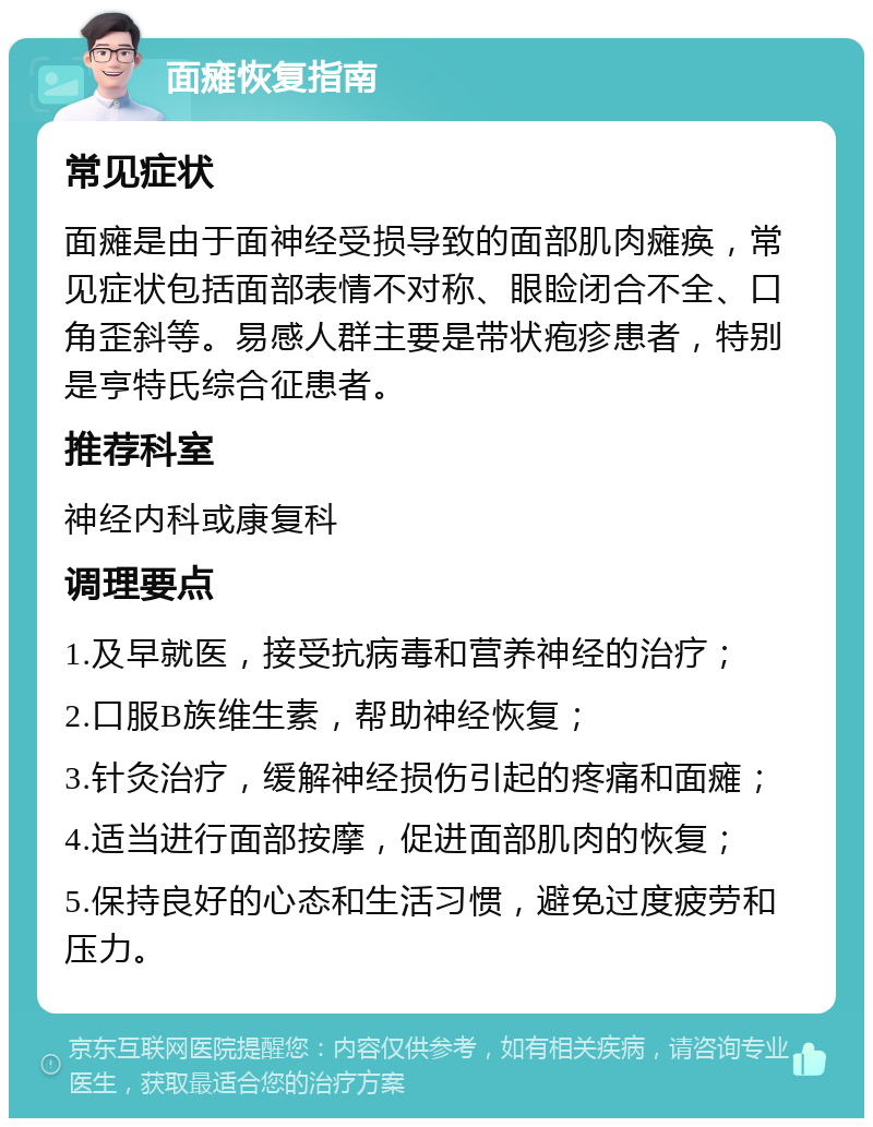 面瘫恢复指南 常见症状 面瘫是由于面神经受损导致的面部肌肉瘫痪，常见症状包括面部表情不对称、眼睑闭合不全、口角歪斜等。易感人群主要是带状疱疹患者，特别是亨特氏综合征患者。 推荐科室 神经内科或康复科 调理要点 1.及早就医，接受抗病毒和营养神经的治疗； 2.口服B族维生素，帮助神经恢复； 3.针灸治疗，缓解神经损伤引起的疼痛和面瘫； 4.适当进行面部按摩，促进面部肌肉的恢复； 5.保持良好的心态和生活习惯，避免过度疲劳和压力。