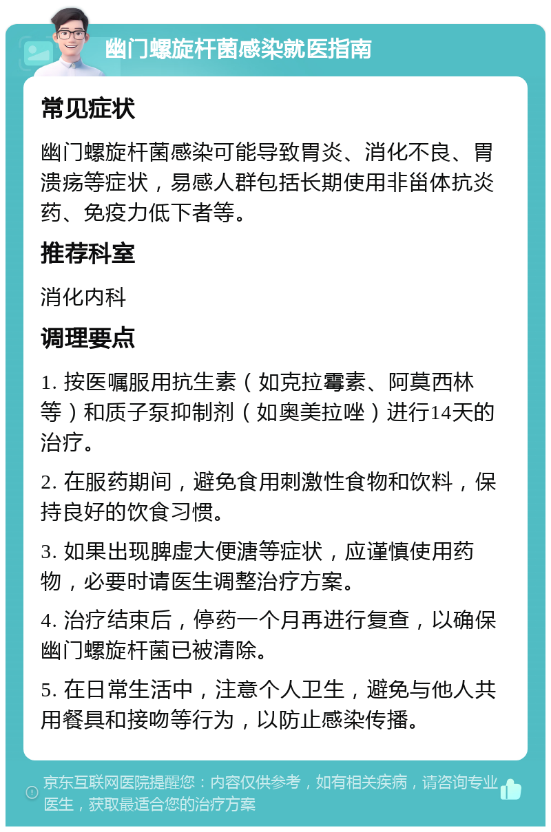 幽门螺旋杆菌感染就医指南 常见症状 幽门螺旋杆菌感染可能导致胃炎、消化不良、胃溃疡等症状，易感人群包括长期使用非甾体抗炎药、免疫力低下者等。 推荐科室 消化内科 调理要点 1. 按医嘱服用抗生素（如克拉霉素、阿莫西林等）和质子泵抑制剂（如奥美拉唑）进行14天的治疗。 2. 在服药期间，避免食用刺激性食物和饮料，保持良好的饮食习惯。 3. 如果出现脾虚大便溏等症状，应谨慎使用药物，必要时请医生调整治疗方案。 4. 治疗结束后，停药一个月再进行复查，以确保幽门螺旋杆菌已被清除。 5. 在日常生活中，注意个人卫生，避免与他人共用餐具和接吻等行为，以防止感染传播。