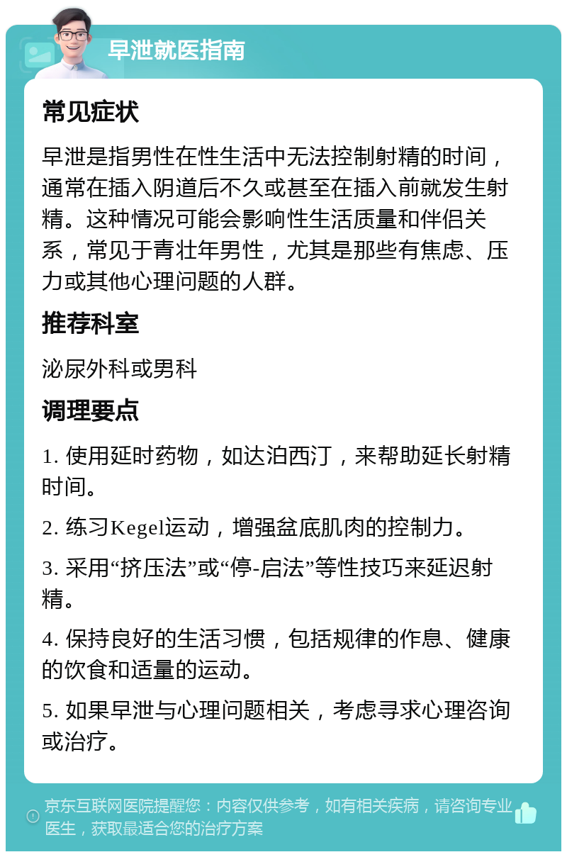 早泄就医指南 常见症状 早泄是指男性在性生活中无法控制射精的时间，通常在插入阴道后不久或甚至在插入前就发生射精。这种情况可能会影响性生活质量和伴侣关系，常见于青壮年男性，尤其是那些有焦虑、压力或其他心理问题的人群。 推荐科室 泌尿外科或男科 调理要点 1. 使用延时药物，如达泊西汀，来帮助延长射精时间。 2. 练习Kegel运动，增强盆底肌肉的控制力。 3. 采用“挤压法”或“停-启法”等性技巧来延迟射精。 4. 保持良好的生活习惯，包括规律的作息、健康的饮食和适量的运动。 5. 如果早泄与心理问题相关，考虑寻求心理咨询或治疗。