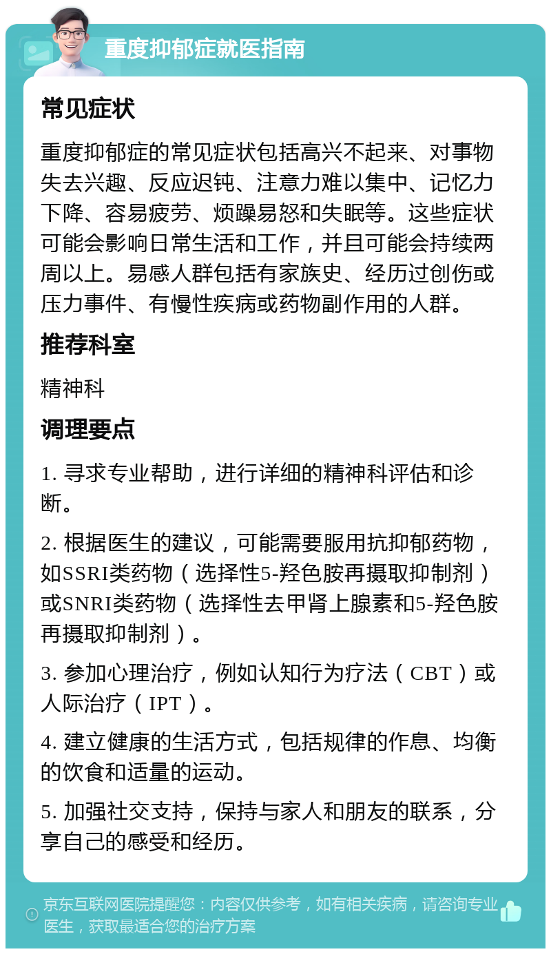 重度抑郁症就医指南 常见症状 重度抑郁症的常见症状包括高兴不起来、对事物失去兴趣、反应迟钝、注意力难以集中、记忆力下降、容易疲劳、烦躁易怒和失眠等。这些症状可能会影响日常生活和工作，并且可能会持续两周以上。易感人群包括有家族史、经历过创伤或压力事件、有慢性疾病或药物副作用的人群。 推荐科室 精神科 调理要点 1. 寻求专业帮助，进行详细的精神科评估和诊断。 2. 根据医生的建议，可能需要服用抗抑郁药物，如SSRI类药物（选择性5-羟色胺再摄取抑制剂）或SNRI类药物（选择性去甲肾上腺素和5-羟色胺再摄取抑制剂）。 3. 参加心理治疗，例如认知行为疗法（CBT）或人际治疗（IPT）。 4. 建立健康的生活方式，包括规律的作息、均衡的饮食和适量的运动。 5. 加强社交支持，保持与家人和朋友的联系，分享自己的感受和经历。