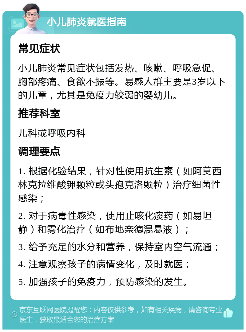 小儿肺炎就医指南 常见症状 小儿肺炎常见症状包括发热、咳嗽、呼吸急促、胸部疼痛、食欲不振等。易感人群主要是3岁以下的儿童，尤其是免疫力较弱的婴幼儿。 推荐科室 儿科或呼吸内科 调理要点 1. 根据化验结果，针对性使用抗生素（如阿莫西林克拉维酸钾颗粒或头孢克洛颗粒）治疗细菌性感染； 2. 对于病毒性感染，使用止咳化痰药（如易坦静）和雾化治疗（如布地奈德混悬液）； 3. 给予充足的水分和营养，保持室内空气流通； 4. 注意观察孩子的病情变化，及时就医； 5. 加强孩子的免疫力，预防感染的发生。