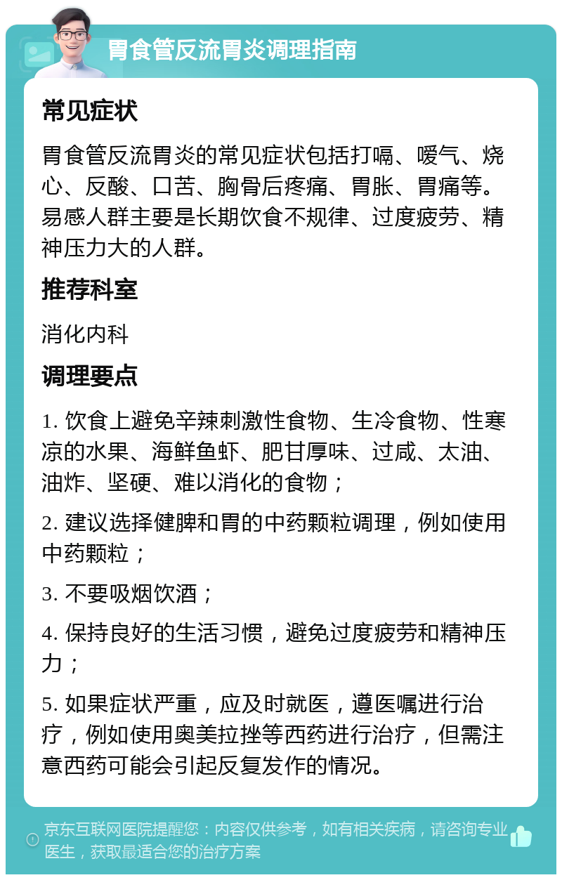 胃食管反流胃炎调理指南 常见症状 胃食管反流胃炎的常见症状包括打嗝、嗳气、烧心、反酸、口苦、胸骨后疼痛、胃胀、胃痛等。易感人群主要是长期饮食不规律、过度疲劳、精神压力大的人群。 推荐科室 消化内科 调理要点 1. 饮食上避免辛辣刺激性食物、生冷食物、性寒凉的水果、海鲜鱼虾、肥甘厚味、过咸、太油、油炸、坚硬、难以消化的食物； 2. 建议选择健脾和胃的中药颗粒调理，例如使用中药颗粒； 3. 不要吸烟饮酒； 4. 保持良好的生活习惯，避免过度疲劳和精神压力； 5. 如果症状严重，应及时就医，遵医嘱进行治疗，例如使用奥美拉挫等西药进行治疗，但需注意西药可能会引起反复发作的情况。